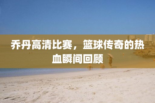 喬丹高清比賽，籃球傳奇的熱血瞬間回顧