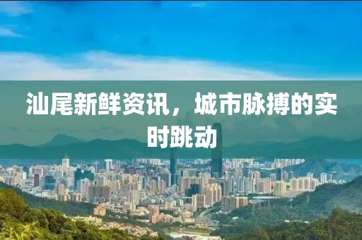 汕尾新鮮資訊，城市脈搏的實時跳動