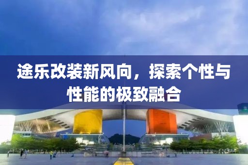 途樂改裝新風(fēng)向，探索個性與性能的極致融合