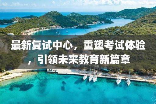 最新復(fù)試中心，重塑考試體驗(yàn)，引領(lǐng)未來教育新篇章