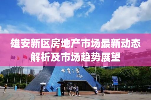 雄安新區(qū)房地產(chǎn)市場最新動態(tài)解析及市場趨勢展望
