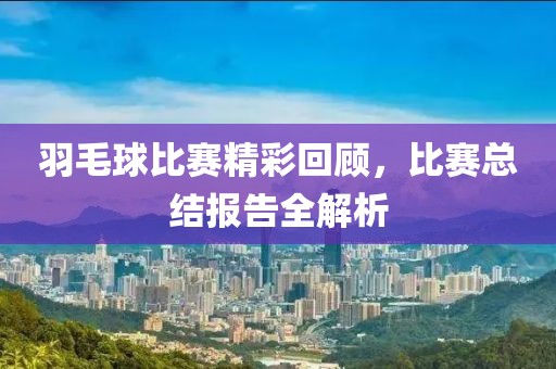 羽毛球比賽精彩回顧，比賽總結(jié)報告全解析