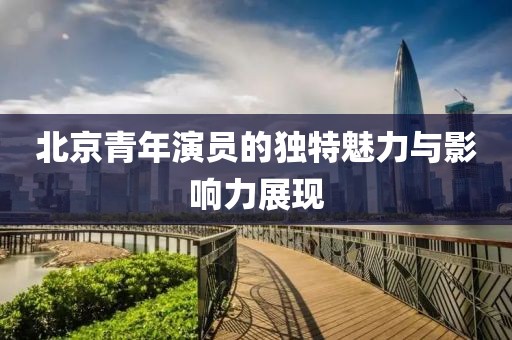 北京青年演員的獨(dú)特魅力與影響力展現(xiàn)