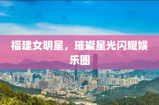 福建女明星，璀璨星光閃耀娛樂圈