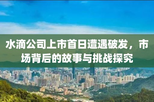 水滴公司上市首日遭遇破發(fā)，市場背后的故事與挑戰(zhàn)探究