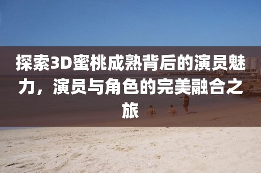 探索3D蜜桃成熟背后的演員魅力，演員與角色的完美融合之旅