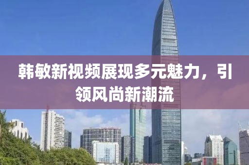韓敏新視頻展現(xiàn)多元魅力，引領(lǐng)風(fēng)尚新潮流