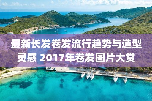 最新長發(fā)卷發(fā)流行趨勢與造型靈感 2017年卷發(fā)圖片大賞