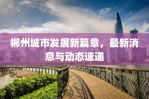 郴州城市發(fā)展新篇章，最新消息與動態(tài)速遞