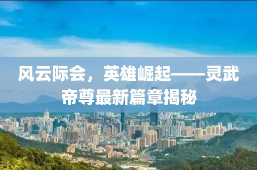 風(fēng)云際會(huì)，英雄崛起——靈武帝尊最新篇章揭秘
