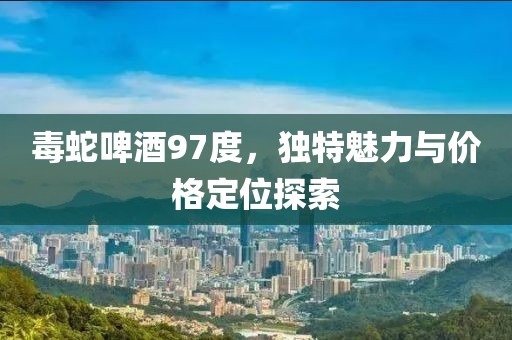 毒蛇啤酒97度，獨(dú)特魅力與價(jià)格定位探索