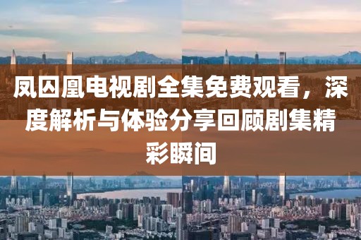 鳳囚凰電視劇全集免費(fèi)觀看，深度解析與體驗(yàn)分享回顧劇集精彩瞬間