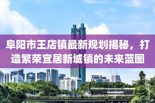 阜陽市王店鎮(zhèn)最新規(guī)劃揭秘，打造繁榮宜居新城鎮(zhèn)的未來藍(lán)圖