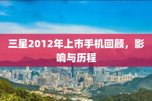 三星2012年上市手機回顧，影響與歷程
