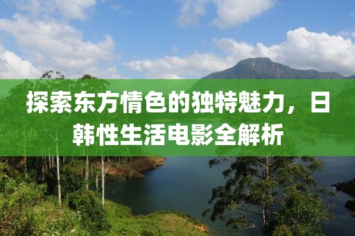 探索東方情色的獨特魅力，日韓性生活電影全解析