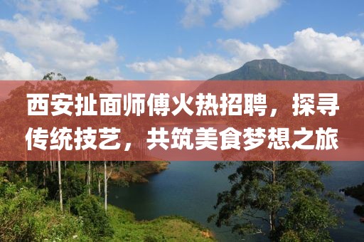 西安扯面師傅火熱招聘，探尋傳統(tǒng)技藝，共筑美食夢(mèng)想之旅