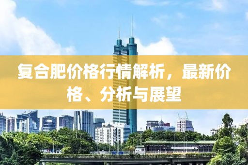 復(fù)合肥價格行情解析，最新價格、分析與展望