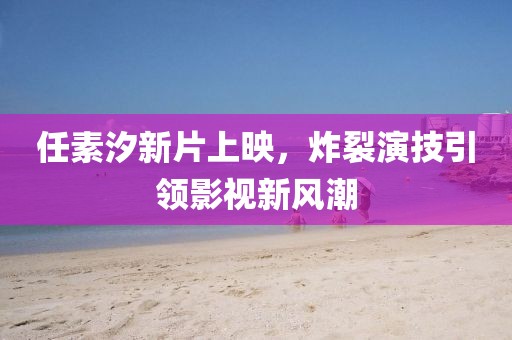 任素汐新片上映，炸裂演技引領(lǐng)影視新風(fēng)潮