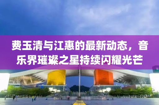 費(fèi)玉清與江惠的最新動(dòng)態(tài)，音樂(lè)界璀璨之星持續(xù)閃耀光芒