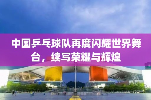 中國乒乓球隊(duì)再度閃耀世界舞臺(tái)，續(xù)寫榮耀與輝煌