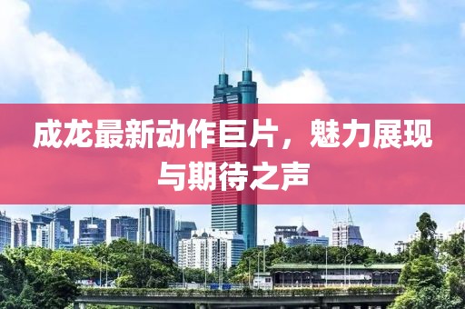 成龍最新動(dòng)作巨片，魅力展現(xiàn)與期待之聲