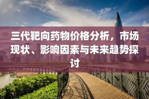 三代靶向藥物價格分析，市場現(xiàn)狀、影響因素與未來趨勢探討