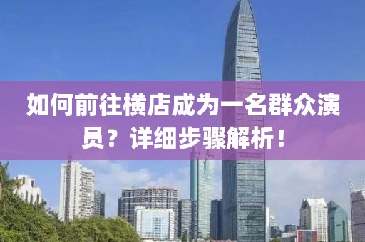 如何前往橫店成為一名群眾演員？詳細步驟解析！