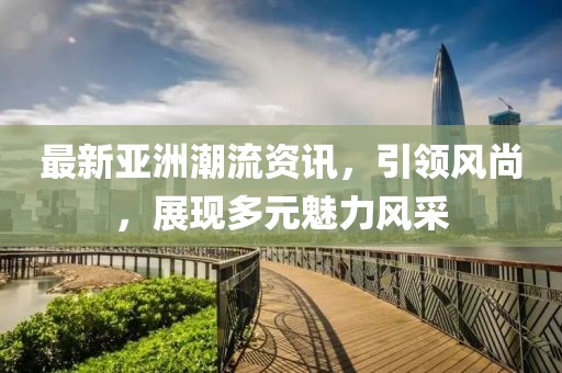 最新亞洲潮流資訊，引領(lǐng)風(fēng)尚，展現(xiàn)多元魅力風(fēng)采