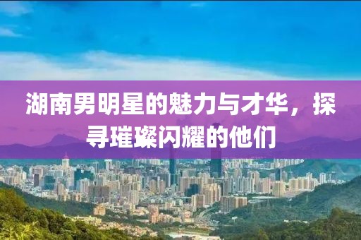 湖南男明星的魅力與才華，探尋璀璨閃耀的他們