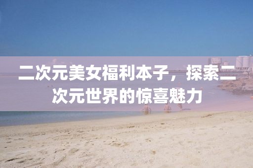 二次元美女福利本子，探索二次元世界的驚喜魅力