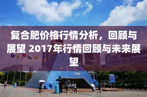 復(fù)合肥價格行情分析，回顧與展望 2017年行情回顧與未來展望