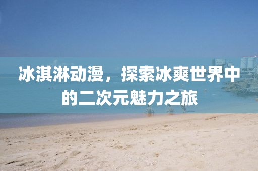 冰淇淋動(dòng)漫，探索冰爽世界中的二次元魅力之旅