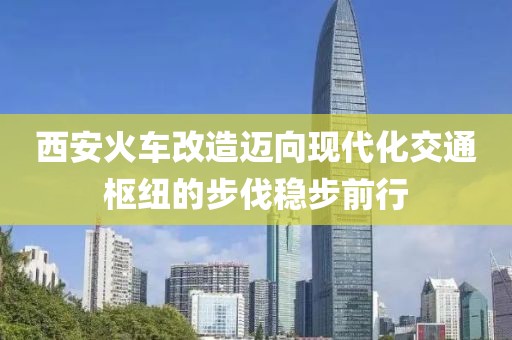 西安火車改造邁向現(xiàn)代化交通樞紐的步伐穩(wěn)步前行
