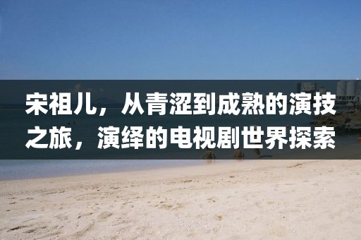 宋祖兒，從青澀到成熟的演技之旅，演繹的電視劇世界探索