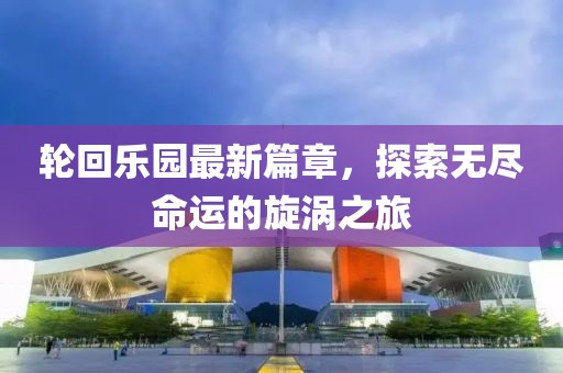 輪回樂(lè)園最新篇章，探索無(wú)盡命運(yùn)的旋渦之旅