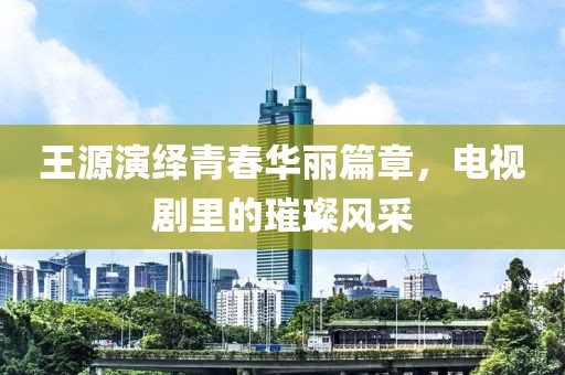王源演繹青春華麗篇章，電視劇里的璀璨風(fēng)采