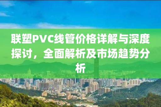 聯(lián)塑PVC線管價(jià)格詳解與深度探討，全面解析及市場(chǎng)趨勢(shì)分析