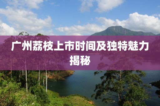 廣州荔枝上市時間及獨特魅力揭秘