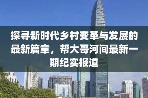 探尋新時(shí)代鄉(xiāng)村變革與發(fā)展的最新篇章，幫大哥河間最新一期紀(jì)實(shí)報(bào)道