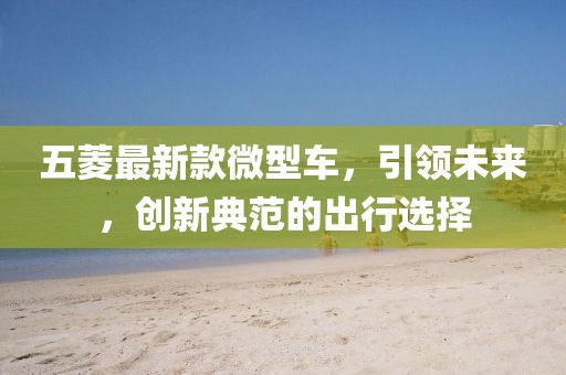 五菱最新款微型車，引領(lǐng)未來，創(chuàng)新典范的出行選擇