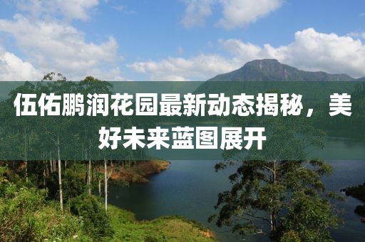 伍佑鵬潤(rùn)花園最新動(dòng)態(tài)揭秘，美好未來(lái)藍(lán)圖展開(kāi)