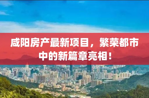 咸陽房產(chǎn)最新項(xiàng)目，繁榮都市中的新篇章亮相！