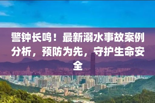 警鐘長鳴！最新溺水事故案例分析，預防為先，守護生命安全