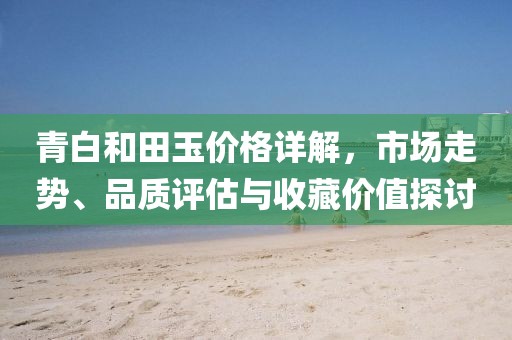 青白和田玉價格詳解，市場走勢、品質(zhì)評估與收藏價值探討