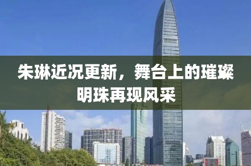 朱琳近況更新，舞臺(tái)上的璀璨明珠再現(xiàn)風(fēng)采