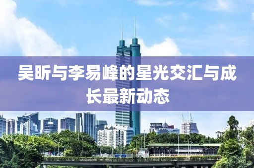 吳昕與李易峰的星光交匯與成長(zhǎng)最新動(dòng)態(tài)