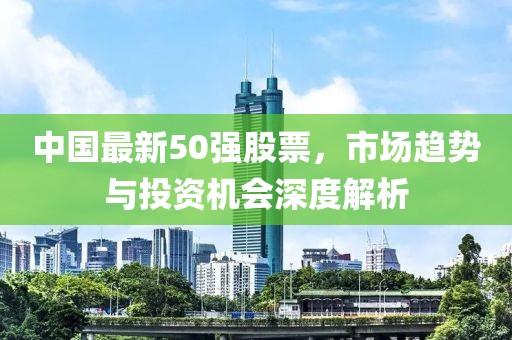中國最新50強股票，市場趨勢與投資機會深度解析