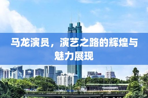 馬龍演員，演藝之路的輝煌與魅力展現(xiàn)