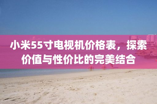 小米55寸電視機價格表，探索價值與性價比的完美結合