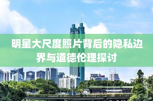 明星大尺度照片背后的隱私邊界與道德倫理探討
